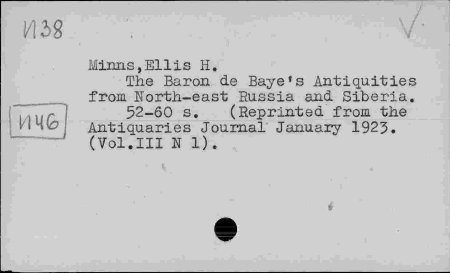 ﻿
H4G
Minns,Ellis H.
The Baron de Baye’s Antiquities from North-east Russia and Siberia.
52-60 s. (Reprinted from the Antiquaries Journal January 1925. (Vol.Ill N 1).